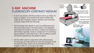 X-RAY MACHINE
FLUOROSCOPY-CONTRAST MEDIUM
• In an X-ray picture, soft tissue doesn't show up clearly. To
focus on organs, or to examine the blood vessels that
make up the circulatory system, doctors must introduce
contrast media (CM) into the body.
• CM are liquids that absorb X-rays more effectively than
the surrounding tissue. To bring organs in the digestive
and endocrine systems into focus, a patient will swallow a
CM mixture, typically a barium compound. For examining
blood vessels or other elements in the circulatory system,
CM will be injected into the patient's blood.
• CM are often used in conjunction with a fluoroscope.
Fluoroscopy can help doctors to trace the passage of CM
through the body, which can be recorded as still X-ray
images on film or a moving X-ray video.
 