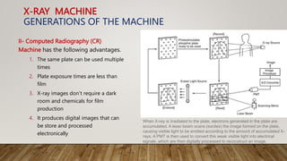 X-RAY MACHINE
GENERATIONS OF THE MACHINE
II- Computed Radiography (CR)
Machine has the following advantages.
1. The same plate can be used multiple
times
2. Plate exposure times are less than
film
3. X-ray images don’t require a dark
room and chemicals for film
production
4. It produces digital images that can
be store and processed
electronically
When X-ray is irradiated to the plate, electrons generated in the plate are
accumulated. A laser beam scans (excites) the image formed on the plate,
causing visible light to be emitted according to the amount of accumulated X-
rays. A PMT is then used to convert this weak visible light into electrical
signals, which are then digitally processed to reconstruct an image.
 