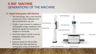 X-RAY MACHINE
GENERATIONS OF THE MACHINE
III- Digital Radiography (DR) Machine
1. This technology uses a new machine
construction that is different from
the conventional X-ray one.
2. Simply, it uses a sensor to capture a
radiographic image, breaking it into
electronic signals and storing the
image on a computer.
3. Once the image is stored, it can be
displayed, transported, and
processed.
4. Exposure times for DR are 50% -
80% less than that required for
radiography using conventional X-
ray film.
 