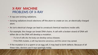 X-RAY MACHINE
PROBLEMS OF X-RAY
• X-rays are ionizing radiations.
• Ionizing radiations knock electrons off the atom to create an ion, an electrically-charged
atom.
• An ion's electrical charge can lead to unnatural chemical reactions inside cells.
• For example, the charge can break DNA chains. A cell with a broken strand of DNA will
either die or the DNA will develop a mutation.
• If a lot of cells die, the body can develop various diseases.
• If the DNA mutates, a cell may become cancerous, and this cancer may spread.
• If the mutation is in a sperm or an egg cell, it may lead to birth defects. Because of all
these risks, doctors use X-rays sparingly today.
 