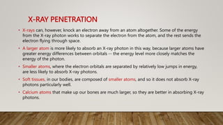 X-RAY PENETRATION
• X-rays can, however, knock an electron away from an atom altogether. Some of the energy
from the X-ray photon works to separate the electron from the atom, and the rest sends the
electron flying through space.
• A larger atom is more likely to absorb an X-ray photon in this way, because larger atoms have
greater energy differences between orbitals -- the energy level more closely matches the
energy of the photon.
• Smaller atoms, where the electron orbitals are separated by relatively low jumps in energy,
are less likely to absorb X-ray photons.
• Soft tissues, in our bodies, are composed of smaller atoms, and so it does not absorb X-ray
photons particularly well.
• Calcium atoms that make up our bones are much larger, so they are better in absorbing X-ray
photons.
 