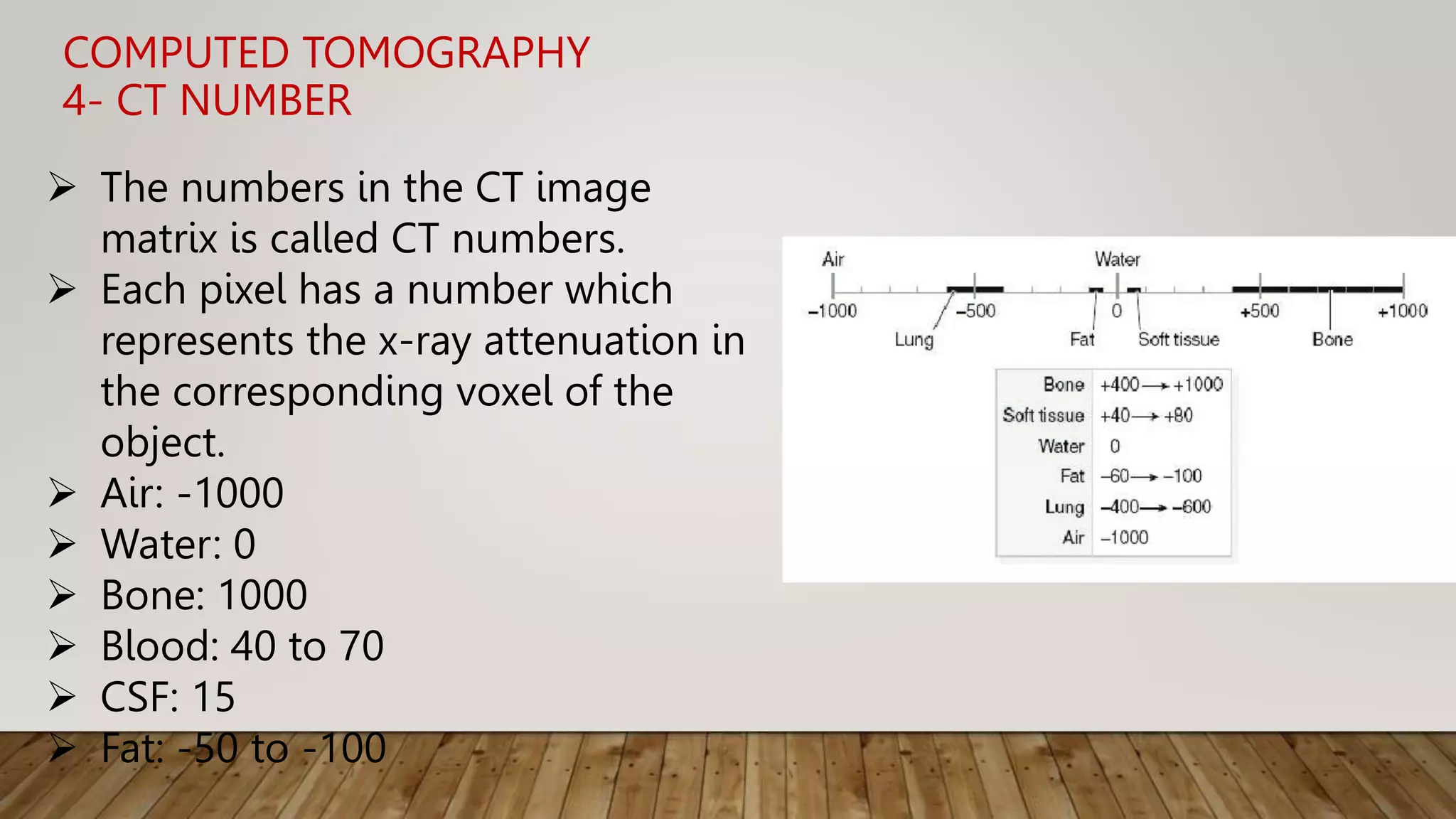 COMPUTED TOMOGRAPHY
4- CT NUMBER
 The numbers in the CT image
matrix is called CT numbers.
 Each pixel has a number which
represents the x-ray attenuation in
the corresponding voxel of the
object.
 Air: -1000
 Water: 0
 Bone: 1000
 Blood: 40 to 70
 CSF: 15
 Fat: -50 to -100
 