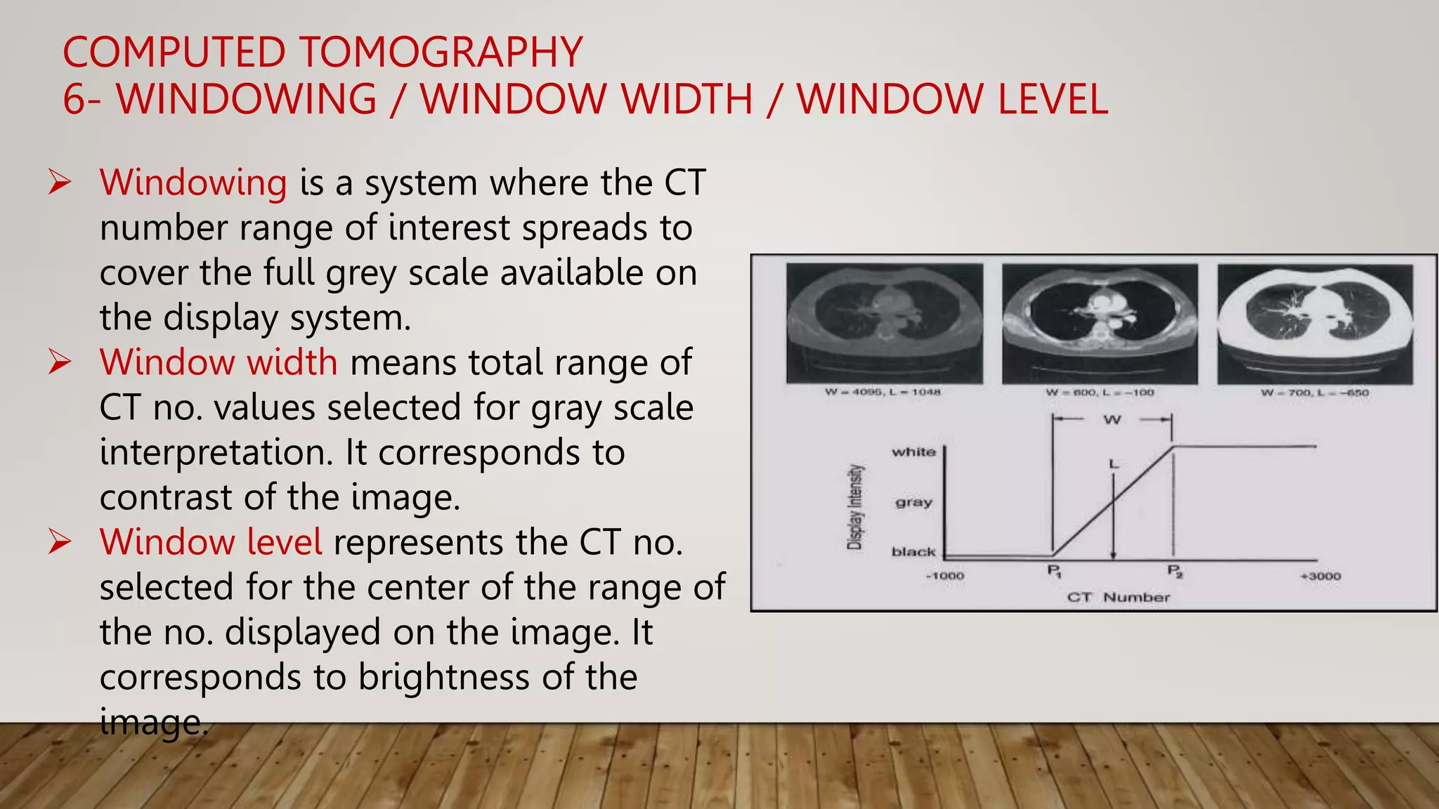 COMPUTED TOMOGRAPHY
6- WINDOWING / WINDOW WIDTH / WINDOW LEVEL
 Windowing is a system where the CT
number range of interest spreads to
cover the full grey scale available on
the display system.
 Window width means total range of
CT no. values selected for gray scale
interpretation. It corresponds to
contrast of the image.
 Window level represents the CT no.
selected for the center of the range of
the no. displayed on the image. It
corresponds to brightness of the
image.
 