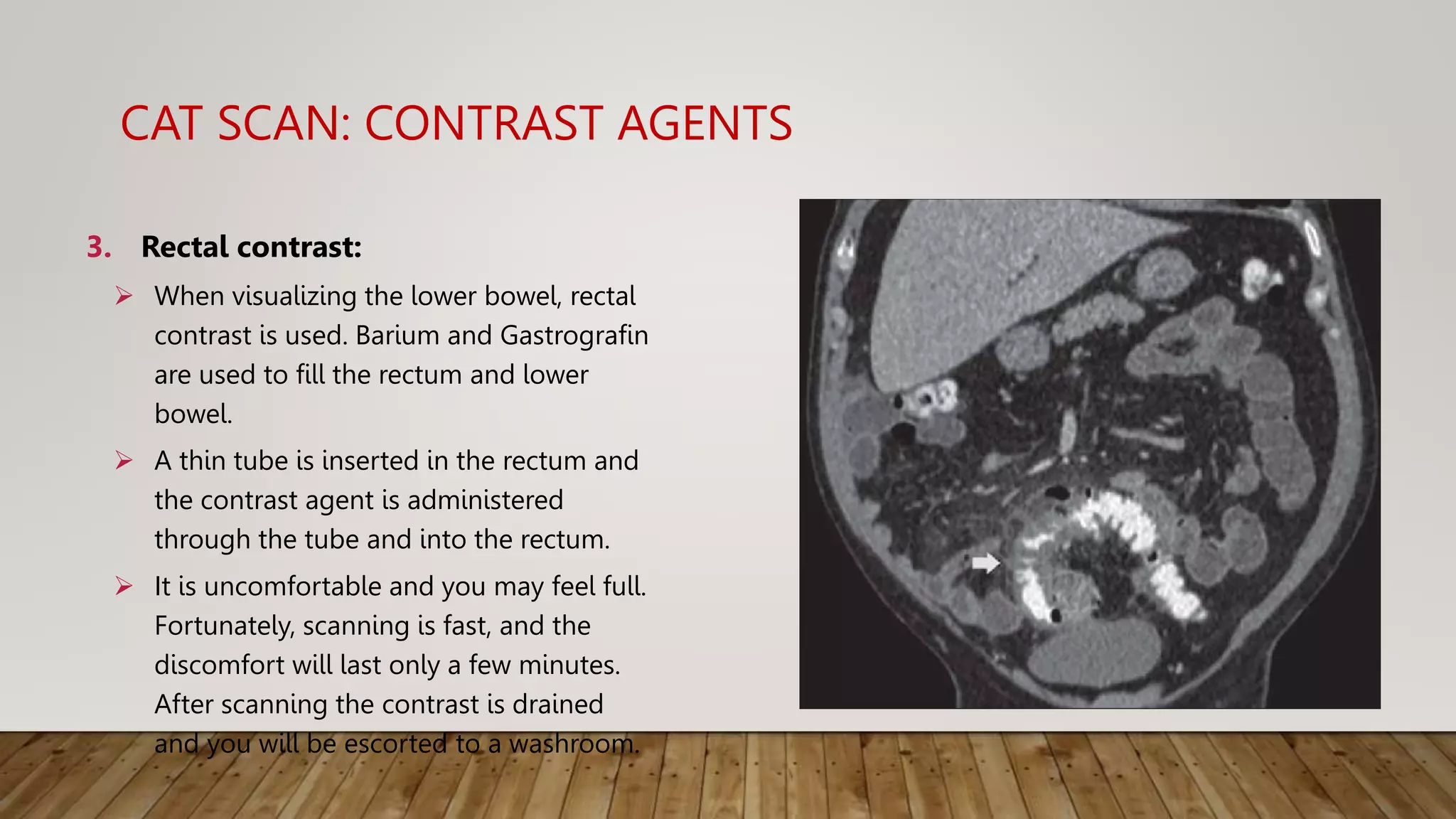 CAT SCAN: CONTRAST AGENTS
3. Rectal contrast:
 When visualizing the lower bowel, rectal
contrast is used. Barium and Gastrografin
are used to fill the rectum and lower
bowel.
 A thin tube is inserted in the rectum and
the contrast agent is administered
through the tube and into the rectum.
 It is uncomfortable and you may feel full.
Fortunately, scanning is fast, and the
discomfort will last only a few minutes.
After scanning the contrast is drained
and you will be escorted to a washroom.
 