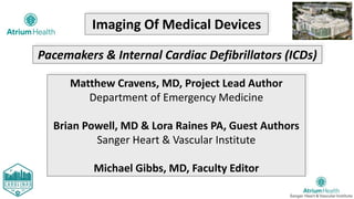 Imaging Of Medical Devices
Matthew Cravens, MD, Project Lead Author
Department of Emergency Medicine
Brian Powell, MD & Lora Raines PA, Guest Authors
Sanger Heart & Vascular Institute
Michael Gibbs, MD, Faculty Editor
Pacemakers & Internal Cardiac Defibrillators (ICDs)
 