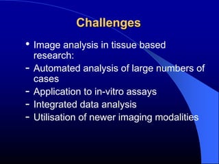 Challenges
• Image analysis in tissue based
    research:
-   Automated analysis of large numbers of
    cases
-   Application to in-vitro assays
-   Integrated data analysis
-   Utilisation of newer imaging modalities
 
