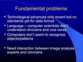 Fundamental problems
• Technological advances only recent but no
    standards yet for data format
•   Language – computer scientists don’t
    understand clinicians and vice versa
•   Computers don’t seem to recognize
    objects/patterns

• Need interaction between image analysis
    experts and clinicians
 