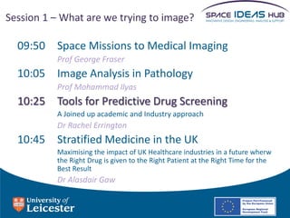 Session 1 – What are we trying to image?

  09:50 Space Missions to Medical Imaging
          Prof George Fraser
  10:05 Image Analysis in Pathology
          Prof Mohammad Ilyas
  10:25 Tools for Predictive Drug Screening
          A Joined up academic and Industry approach
          Dr Rachel Errington
  10:45 Stratified Medicine in the UK
          Maximising the impact of UK Healthcare industries in a future wherw
          the Right Drug is given to the Right Patient at the Right Time for the
          Best Result
          Dr Alasdair Gaw
 