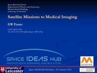 Space Research Centre
Department of Physics and Astronomy,
Michael Atiyah Building,
University of Leicester


Satellite Missions to Medical Imaging
GW Fraser
e-mail gwf.le.ac.uk
Tel 0116 252 3542 (direct line) or 3491 (PA)




                          Space IDEAS Hub Workshop , 24th January 2012.
 