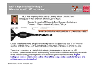 What is high-content screening ?
 Where are we with HCS ten years on ……


                         HCS was originally introduced by Lansing Taylor, Giuliano, and
                     colleagues in their landmark article in JBS in 1997.
                                    Director University of Pittsburgh Drug Discovery Institute and
                                    Professor of Computational & Systems Biology


                                                  From: Biomedical Microdevices 2:2, 99±109, 1999




    Critical bottlenecks in the `drug development pipeline' can potentially lead to too few well-
    qualified and too many poorly qualified lead compounds being tested in animal models.

    The critical constriction at Lead Optimization is getting worse as the speed of HTS
    increases. Speed alone is insufficient to identify optimal lead compounds emerging at the end
    of the early discovery pipeline prior to evaluation in expensive animal models. Higher
    biological content information on the effect of the compounds on cellular targets and
    cellular processes is required.

Medical Imaging – Leicester January 24th, 2012
 