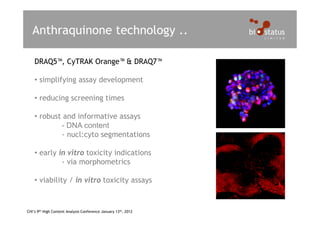 Anthraquinone technology ..

    DRAQ5™, CyTRAK Orange™ & DRAQ7™

    • simplifying assay development

    • reducing screening times

    • robust and informative assays
            - DNA content
            - nucl:cyto segmentations

    • early in vitro toxicity indications
             - via morphometrics

    • viability / in vitro toxicity assays


CHI’s 9th High Content Analysis Conference January 13th, 2012
 