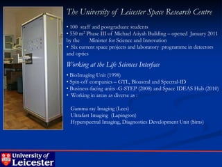 The University of Leicester Space Research Centre
• 100 staff and postgraduate students
• 550 m2 Phase III of Michael Atiyah Building – opened January 2011
by the     Minister for Science and Innovation
• Six current space projects and laboratory programme in detectors
and optics

Working at the Life Sciences Interface
• BioImaging Unit (1998)
• Spin-off companies – GTL, Bioastral and Spectral-ID
• Business-facing units -G-STEP (2008) and Space IDEAS Hub (2010)
• Working in areas as diverse as :

 Gamma ray Imaging (Lees)
 Ultrafast Imaging (Lapington)
 Hyperspectral Imaging, Diagnostics Development Unit (Sims)
 