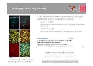 Cell imaging – HCS in drug discovery



    BD Pathway 855                                   •TOX: Total cell numbers as a measure of toxicity in
                                                      addition to object/compartment location
                                                         Rosado et al, 2008
                                                         pathway-specific inhibition assay with CFP, YFP and DRAQ5 readouts on BD
                                                         Pathway 855

                                                         Simonen et al, 2008
                                                         Cyto:PM xloc inhibition assay with GFP and DRAQ5 on GE IN Cell 3000




   Ba/F3
    Image courtesy of Dr Wolgang Link CNIO, Madrid

Medical Imaging – Leicester January 24th, 2012
 