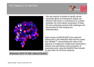 HCS imaging of 3D spheroids



                                                 The vast majority of studies to identify cancer-
                                                 associated genes and therapeutic targets use
                                                 adherent cells grown in 2 dimensions on a plastic
                                                 substrate, the multi-cellular composition of these
                                                 3D tumor spheroids presents both challenges and
                                                 opportunities for their imaging and
                                                 characterization.



                                                 Figure shows a SUM149-GFP tumor spheroid
                                                 stained with 5 μM of MitoSOX Red and the nuclear
                                                 stain DRAQ5™, demonstrating the utility of this
                                                 approach to imaging live unfixed tumor spheroids to
                                                 analyze such parameters as the production of
                                                 superoxide anion using the MitoSOX Red indicator
                                                 by cells within the 3D tumor spheroid.
   Robertson 2010 15: 820 J Biomol Screen



Medical Imaging – Leicester January 24th, 2012
 
