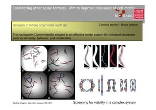 Considering other assay formats – aim to improve relevance of cell model



Screens in whole organisms such as:                               Carolina Wahlby – Broad Institute


The roundworm Caenorhabditis elegans is an effective model system for biological processes
such as immunity, behavior, and metabolism.




Medical Imaging – Leicester January 24th, 2012   Screening for viability in a complex system
 