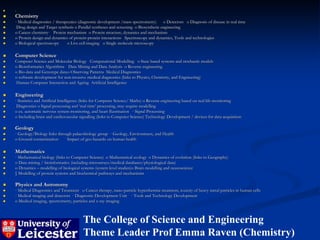    :
   Chemistry
   · Medical diagnostics / therapeutics (diagnostic development /mass spectrometry)     o Detectors o Diagnosis of disease in real time
    Drug design and Target synthesis o Parallel syntheses and screening o Biosynthetic engineering
   o Cancer chemistry· Protein mechanism o Protein structure, dynamics and mechanism
   o Protein design and dynamics of protein-protein interactions Spectroscopy and dynamics, Tools and technologies
   o Biological spectroscopy     o Live cell imaging o Single molecule microscopy

   Computer Science
   Computer Science and Molecular Biology Computational Modelling o State based systems and stochastic models
   o Bioinformatics Algorithms Data Mining and Data Analysis o Reverse engineering
   o Bio-data and Genotype data o Observing Patterns Medical Diagnostics
   o software development for non-invasive medical diagnostics (links to Physics, Chemistry, and Engineering)
   Human Computer Interaction and Ageing Artificial Intelligence

   Engineering
   · Statistics and Artificial Intelligence (links for Computer Science/ Maths) o Reverse engineering based on real life monitoring
    Diagnostics o Signal processing and ‘real time’ processing, may require modelling
   o ex. automatic nervous system monitoring, and heart fluorination · Signal Processing
   o Including brain and cardiovascular signalling (links to Computer Science) Technology Development / devices for data acquisition

   Geology
   · Geology/Biology links through palaeobiology group · Geology, Environment, and Health
   o Ground contamination       Impact of geo-hazards on human health

   Mathematics
   · Mathematical biology (links to Computer Science) o Mathematical ecology o Dynamics of evolution (links to Geography)
   o Data mining / bioinformatics (including microarrays/medical databases/physiological data)
   o Dynamics – modelling of biological systems (system level studies)o Brain modelling and neuroscience
   § Modelling of protein systems and biochemical pathways and mechanisms

   Physics and Astronomy
   · Medical Diagnostics and Treatment o Cancer therapy, nano-particle hyperthermia treatment, toxicity of heavy metal particles in human cells
   · Medical imaging and detectors · Diagnostic Development Unit · Tools and Technology Development
   o Medical imaging, spectrometry, particles and x-ray imaging



                                          The College of Science and Engineering
                                          Theme Leader Prof Emma Raven (Chemistry)
 