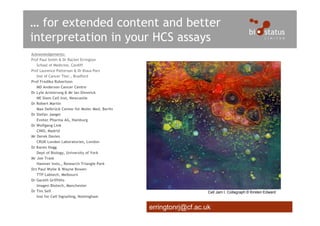 … for extended content and better
interpretation in your HCS assays
Acknowledgements:
Prof Paul Smith & Dr Rachel Errington
   School of Medicine, Cardiff
Prof Laurence Patterson & Dr Klaus Pors
   Inst of Cancer Ther., Bradford
Prof Fredika Robertson
   MD Anderson Cancer Centre
Dr Lyle Armstrong & Mr Ian Dimmick
   NE Stem Cell Inst, Newcastle
Dr Robert Martin
   Max Delbrück Center for Molec Med, Berlin
Dr Stefan Jaeger
   Evotec Pharma AG, Hamburg
Dr Wolfgang Link
   CNIO, Madrid
Mr Derek Davies
   CRUK London Laboratories, London
Dr Karen Hogg
   Dept of Biology, University of York
Mr Joe Trask
   Hamner Insts., Research Triangle Park
Drs Paul Wylie & Wayne Bowen
   TTP Labtech, Melbourn
Dr Gareth Griffiths
   Imagen Biotech, Manchester
Dr Tim Self                                                       Cell Jam I. Collagraph © Kirsten Edward
   Inst for Cell Signalling, Nottingham


                                               erringtonrj@cf.ac.uk
 