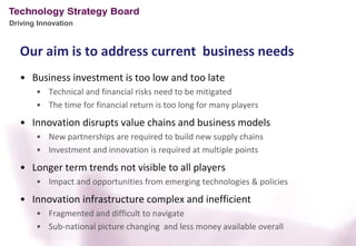 Driving Innovation



   Our aim is to address current business needs
   • Business investment is too low and too late
       • Technical and financial risks need to be mitigated
       • The time for financial return is too long for many players
   • Innovation disrupts value chains and business models
       • New partnerships are required to build new supply chains
       • Investment and innovation is required at multiple points
   • Longer term trends not visible to all players
       • Impact and opportunities from emerging technologies & policies
   • Innovation infrastructure complex and inefficient
       • Fragmented and difficult to navigate
       • Sub-national picture changing and less money available overall
 