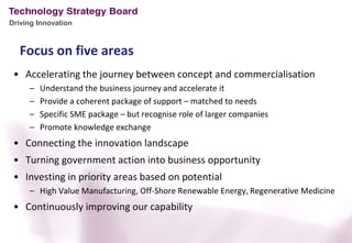 Driving Innovation



   Focus on five areas
 • Accelerating the journey between concept and commercialisation
     –   Understand the business journey and accelerate it
     –   Provide a coherent package of support – matched to needs
     –   Specific SME package – but recognise role of larger companies
     –   Promote knowledge exchange
 • Connecting the innovation landscape
 • Turning government action into business opportunity
 • Investing in priority areas based on potential
     – High Value Manufacturing, Off-Shore Renewable Energy, Regenerative Medicine
 • Continuously improving our capability
 