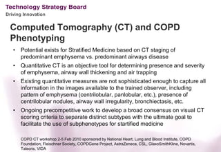Driving Innovation


 Computed Tomography (CT) and COPD
 Phenotyping
   • Potential exists for Stratified Medicine based on CT staging of
     predominant emphysema vs. predominant airways disease
   • Quantitative CT is an objective tool for determining presence and severity
     of emphysema, airway wall thickening and air trapping
   • Existing quantitative measures are not sophisticated enough to capture all
     information in the images available to the trained observer, including
     pattern of emphysema (centrilobular, panlobular, etc.), presence of
     centrilobular nodules, airway wall irregularity, bronchiectasis, etc.
   • Ongoing precompetitive work to develop a broad consensus on visual CT
     scoring criteria to separate distinct subtypes with the ultimate goal to
     facilitate the use of subphenotypes for startified medicine

      COPD CT workshop 2-5 Feb 2010 sponsored by National Heart, Lung and Blood Institute, COPD
      Foundation, Fleischner Society, COPDGene Project, AstraZeneca, CSL, GlaxoSmithKline, Novartis,
      Talecris, VIDA
 