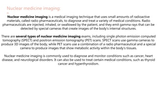 ADD TITLE
Nuclear medicine imaging:
n
Nuclear medicine imaging is a medical imaging technique that uses small amounts of radioactive
materials, called radio pharmaceuticals, to diagnose and treat a variety of medical conditions. Radio
pharmaceuticals are injected, inhaled, or swallowed by the patient, and they emit gamma rays that can be
detected by special cameras that create images of the body's internal structures.
There are several types of nuclear medicine imaging exams, including single photon emission computed
tomography (SPECT) and positron emission tomography (PET) scans. SPECT scans use gamma cameras to
produce 3D images of the body, while PET scans use a combination of a radio pharmaceutical and a special
camera to produce images that show metabolic activity within the body's tissues.
Nuclear medicine imaging is commonly used to diagnose and monitor conditions such as cancer, heart
disease, and neurological disorders. It can also be used to treat certain medical conditions, such as thyroid
cancer and hyperthyroidism.
 