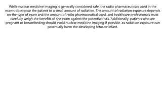 While nuclear medicine imaging is generally considered safe, the radio pharmaceuticals used in the
exams do expose the patient to a small amount of radiation. The amount of radiation exposure depends
on the type of exam and the amount of radio pharmaceutical used, and healthcare professionals must
carefully weigh the benefits of the exam against the potential risks. Additionally, patients who are
pregnant or breastfeeding should avoid nuclear medicine imaging if possible, as radiation exposure can
potentially harm the developing fetus or infant.
 