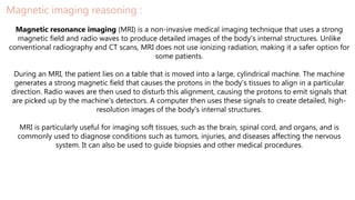 Magnetic imaging reasoning :
Magnetic resonance imaging (MRI) is a non-invasive medical imaging technique that uses a strong
magnetic field and radio waves to produce detailed images of the body's internal structures. Unlike
conventional radiography and CT scans, MRI does not use ionizing radiation, making it a safer option for
some patients.
During an MRI, the patient lies on a table that is moved into a large, cylindrical machine. The machine
generates a strong magnetic field that causes the protons in the body's tissues to align in a particular
direction. Radio waves are then used to disturb this alignment, causing the protons to emit signals that
are picked up by the machine's detectors. A computer then uses these signals to create detailed, high-
resolution images of the body's internal structures.
MRI is particularly useful for imaging soft tissues, such as the brain, spinal cord, and organs, and is
commonly used to diagnose conditions such as tumors, injuries, and diseases affecting the nervous
system. It can also be used to guide biopsies and other medical procedures.
 