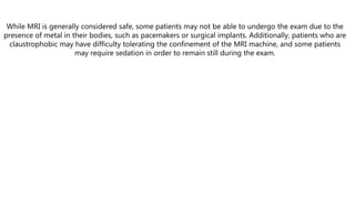 While MRI is generally considered safe, some patients may not be able to undergo the exam due to the
presence of metal in their bodies, such as pacemakers or surgical implants. Additionally, patients who are
claustrophobic may have difficulty tolerating the confinement of the MRI machine, and some patients
may require sedation in order to remain still during the exam.
 