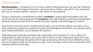 Ultra-sonography:
Ultrasonography, or ultrasound, is a non-invasive medical imaging technique that uses high-frequency
sound waves to create images of the body's internal structures. Unlike X-rays and CT scans, ultrasound
does not use ionizing radiation, making it a safer option for some patients.
During an ultrasound, a handheld device called a transducer is placed against the patient's skin and
moved over the area being examined. The transducer emits high-frequency sound waves that penetrate
the body and bounce back off of the internal structures, creating a real-time image on a monitor.
Ultrasound is commonly used to visualize internal organs, such as the liver, kidneys, and uterus, and is
often used during pregnancy to monitor the growth and development of the fetus. It can also be used to
guide medical procedures, such as biopsies and injections.
While ultrasound is generally considered safe, it does have some limitations. It is not as effective at
imaging dense or bony structures, such as the chest or bones, as other imaging techniques like X-rays
and CT scans. Additionally, the quality of the images produced by ultrasound can be affected by factors
such as the patient's body size, the presence of gas or air in the body, and the skill and experience of the
technician performing the exam
 