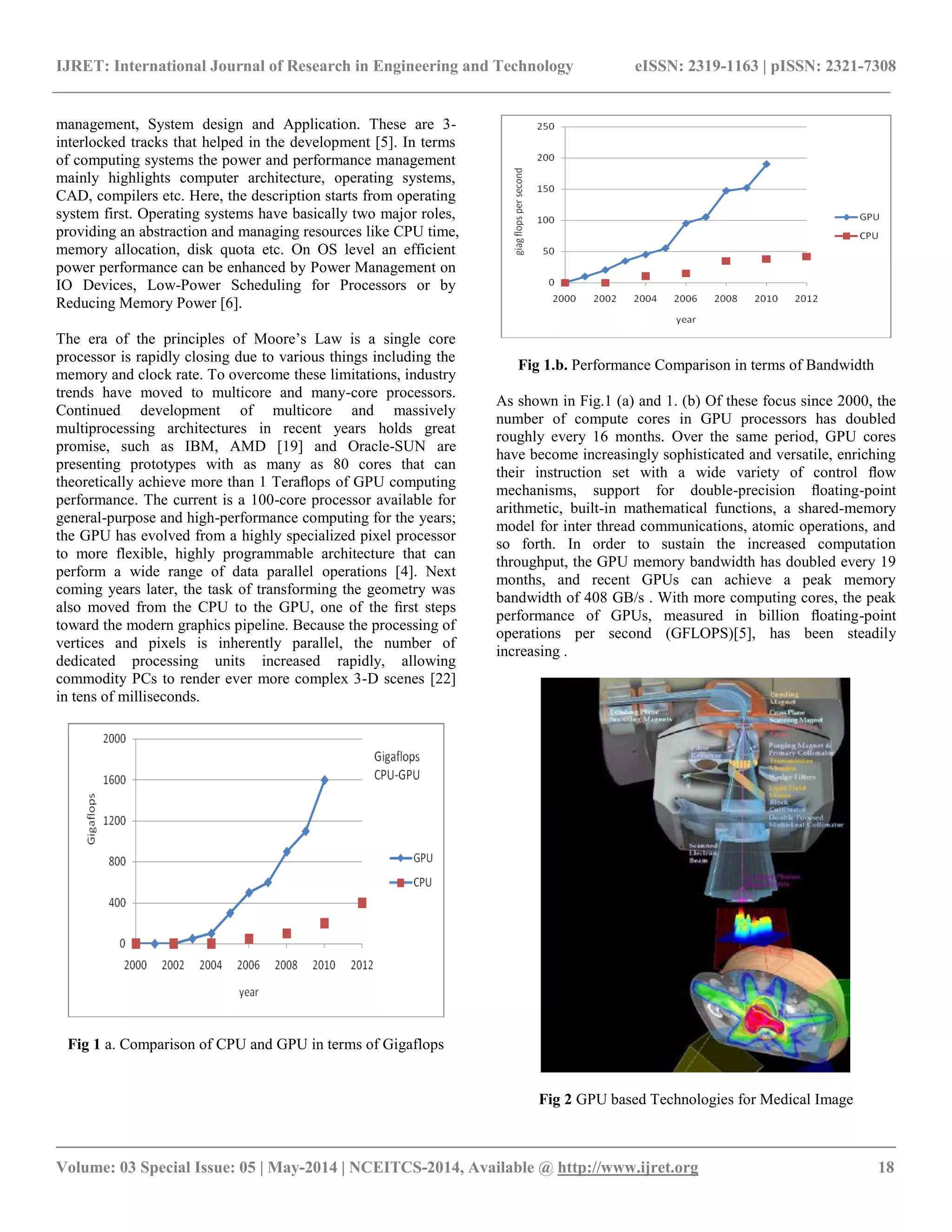 IJRET: International Journal of Research in Engineering and Technology eISSN: 2319-1163 | pISSN: 2321-7308 __________________________________________________________________________________________ Volume: 03 Special Issue: 05 | May-2014 | NCEITCS-2014, Available @ http://www.ijret.org 18 management, System design and Application. These are 3- interlocked tracks that helped in the development [5]. In terms of computing systems the power and performance management mainly highlights computer architecture, operating systems, CAD, compilers etc. Here, the description starts from operating system first. Operating systems have basically two major roles, providing an abstraction and managing resources like CPU time, memory allocation, disk quota etc. On OS level an efficient power performance can be enhanced by Power Management on IO Devices, Low-Power Scheduling for Processors or by Reducing Memory Power [6]. The era of the principles of Moore’s Law is a single core processor is rapidly closing due to various things including the memory and clock rate. To overcome these limitations, industry trends have moved to multicore and many-core processors. Continued development of multicore and massively multiprocessing architectures in recent years holds great promise, such as IBM, AMD [19] and Oracle-SUN are presenting prototypes with as many as 80 cores that can theoretically achieve more than 1 Teraﬂops of GPU computing performance. The current is a 100-core processor available for general-purpose and high-performance computing for the years; the GPU has evolved from a highly specialized pixel processor to more flexible, highly programmable architecture that can perform a wide range of data parallel operations [4]. Next coming years later, the task of transforming the geometry was also moved from the CPU to the GPU, one of the ﬁrst steps toward the modern graphics pipeline. Because the processing of vertices and pixels is inherently parallel, the number of dedicated processing units increased rapidly, allowing commodity PCs to render ever more complex 3-D scenes [22] in tens of milliseconds. Fig 1 a. Comparison of CPU and GPU in terms of Gigaflops Fig 1.b. Performance Comparison in terms of Bandwidth As shown in Fig.1 (a) and 1. (b) Of these focus since 2000, the number of compute cores in GPU processors has doubled roughly every 16 months. Over the same period, GPU cores have become increasingly sophisticated and versatile, enriching their instruction set with a wide variety of control ﬂow mechanisms, support for double-precision ﬂoating-point arithmetic, built-in mathematical functions, a shared-memory model for inter thread communications, atomic operations, and so forth. In order to sustain the increased computation throughput, the GPU memory bandwidth has doubled every 19 months, and recent GPUs can achieve a peak memory bandwidth of 408 GB/s . With more computing cores, the peak performance of GPUs, measured in billion ﬂoating-point operations per second (GFLOPS)[5], has been steadily increasing . Fig 2 GPU based Technologies for Medical Image 