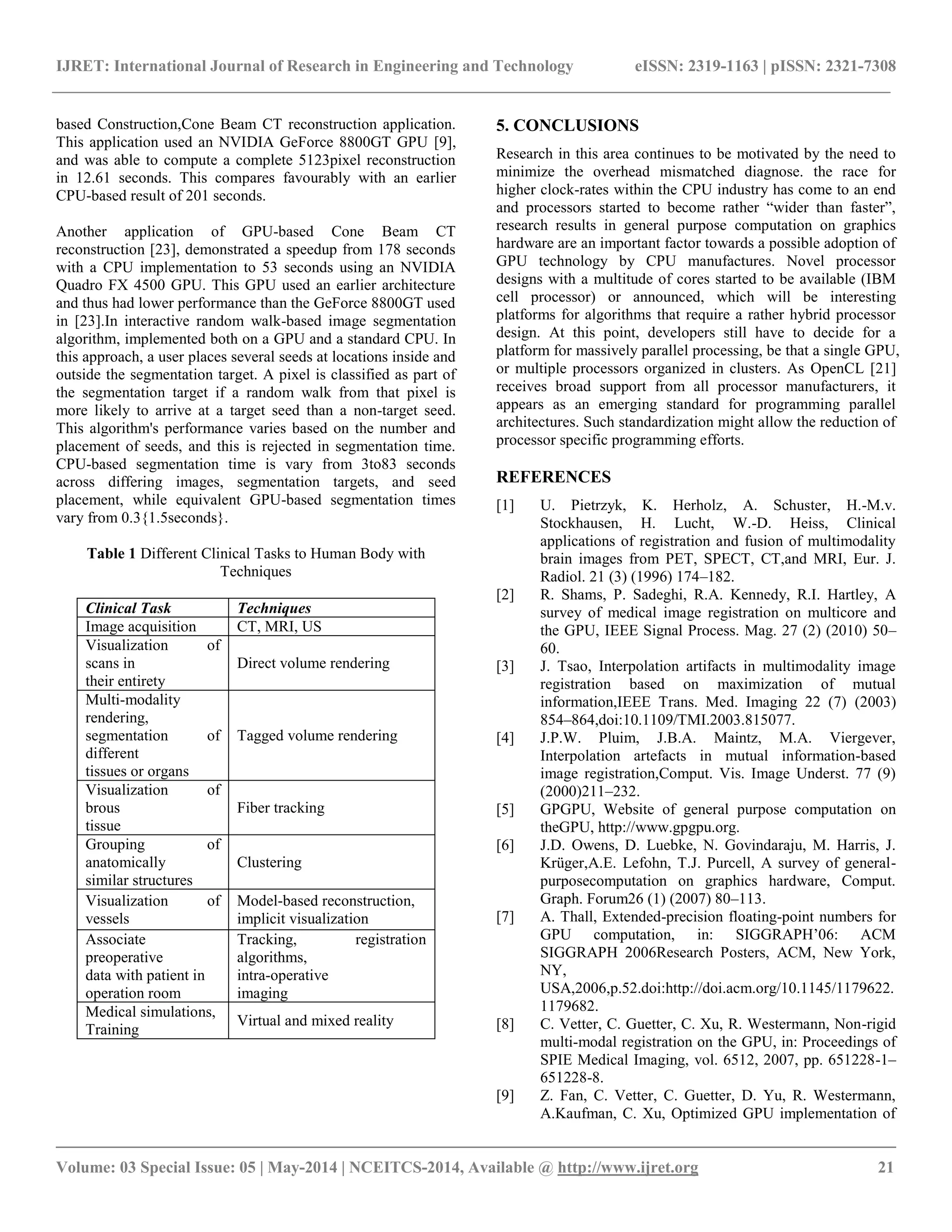 IJRET: International Journal of Research in Engineering and Technology eISSN: 2319-1163 | pISSN: 2321-7308 __________________________________________________________________________________________ Volume: 03 Special Issue: 05 | May-2014 | NCEITCS-2014, Available @ http://www.ijret.org 21 based Construction,Cone Beam CT reconstruction application. This application used an NVIDIA GeForce 8800GT GPU [9], and was able to compute a complete 5123pixel reconstruction in 12.61 seconds. This compares favourably with an earlier CPU-based result of 201 seconds. Another application of GPU-based Cone Beam CT reconstruction [23], demonstrated a speedup from 178 seconds with a CPU implementation to 53 seconds using an NVIDIA Quadro FX 4500 GPU. This GPU used an earlier architecture and thus had lower performance than the GeForce 8800GT used in [23].In interactive random walk-based image segmentation algorithm, implemented both on a GPU and a standard CPU. In this approach, a user places several seeds at locations inside and outside the segmentation target. A pixel is classified as part of the segmentation target if a random walk from that pixel is more likely to arrive at a target seed than a non-target seed. This algorithm's performance varies based on the number and placement of seeds, and this is rejected in segmentation time. CPU-based segmentation time is vary from 3to83 seconds across differing images, segmentation targets, and seed placement, while equivalent GPU-based segmentation times vary from 0.3{1.5seconds}. Table 1 Different Clinical Tasks to Human Body with Techniques Clinical Task Techniques Image acquisition CT, MRI, US Visualization of scans in their entirety Direct volume rendering Multi-modality rendering, segmentation of different tissues or organs Tagged volume rendering Visualization of brous tissue Fiber tracking Grouping of anatomically similar structures Clustering Visualization of vessels Model-based reconstruction, implicit visualization Associate preoperative data with patient in operation room Tracking, registration algorithms, intra-operative imaging Medical simulations, Training Virtual and mixed reality 5. CONCLUSIONS Research in this area continues to be motivated by the need to minimize the overhead mismatched diagnose. the race for higher clock-rates within the CPU industry has come to an end and processors started to become rather ―wider than faster‖, research results in general purpose computation on graphics hardware are an important factor towards a possible adoption of GPU technology by CPU manufactures. Novel processor designs with a multitude of cores started to be available (IBM cell processor) or announced, which will be interesting platforms for algorithms that require a rather hybrid processor design. At this point, developers still have to decide for a platform for massively parallel processing, be that a single GPU, or multiple processors organized in clusters. As OpenCL [21] receives broad support from all processor manufacturers, it appears as an emerging standard for programming parallel architectures. Such standardization might allow the reduction of processor specific programming efforts. REFERENCES [1] U. Pietrzyk, K. Herholz, A. Schuster, H.-M.v. Stockhausen, H. Lucht, W.-D. Heiss, Clinical applications of registration and fusion of multimodality brain images from PET, SPECT, CT,and MRI, Eur. J. Radiol. 21 (3) (1996) 174–182. [2] R. Shams, P. Sadeghi, R.A. Kennedy, R.I. Hartley, A survey of medical image registration on multicore and the GPU, IEEE Signal Process. Mag. 27 (2) (2010) 50– 60. [3] J. Tsao, Interpolation artifacts in multimodality image registration based on maximization of mutual information,IEEE Trans. Med. Imaging 22 (7) (2003) 854–864,doi:10.1109/TMI.2003.815077. [4] J.P.W. Pluim, J.B.A. Maintz, M.A. Viergever, Interpolation artefacts in mutual information-based image registration,Comput. Vis. Image Underst. 77 (9) (2000)211–232. [5] GPGPU, Website of general purpose computation on theGPU, http://www.gpgpu.org. [6] J.D. Owens, D. Luebke, N. Govindaraju, M. Harris, J. Krüger,A.E. Lefohn, T.J. Purcell, A survey of general- purposecomputation on graphics hardware, Comput. Graph. Forum26 (1) (2007) 80–113. [7] A. Thall, Extended-precision floating-point numbers for GPU computation, in: SIGGRAPH’06: ACM SIGGRAPH 2006Research Posters, ACM, New York, NY, USA,2006,p.52.doi:http://doi.acm.org/10.1145/1179622. 1179682. [8] C. Vetter, C. Guetter, C. Xu, R. Westermann, Non-rigid multi-modal registration on the GPU, in: Proceedings of SPIE Medical Imaging, vol. 6512, 2007, pp. 651228-1– 651228-8. [9] Z. Fan, C. Vetter, C. Guetter, D. Yu, R. Westermann, A.Kaufman, C. Xu, Optimized GPU implementation of 