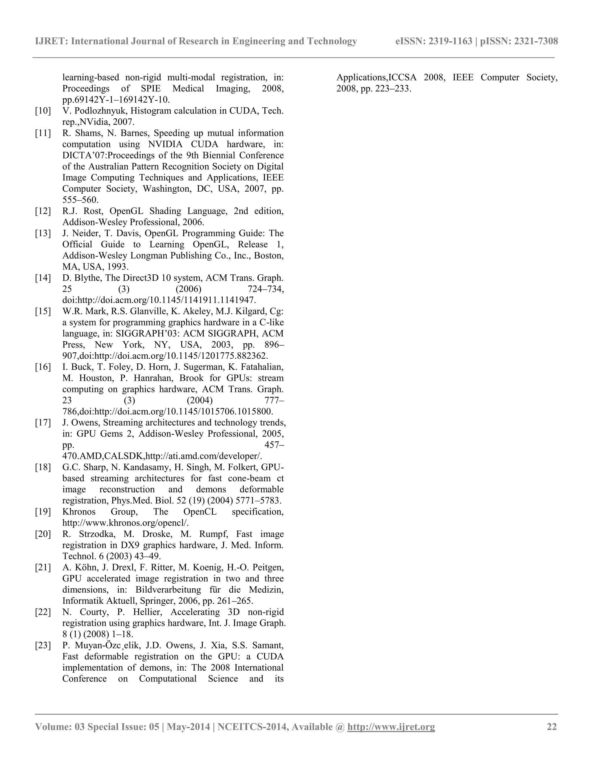 IJRET: International Journal of Research in Engineering and Technology eISSN: 2319-1163 | pISSN: 2321-7308 __________________________________________________________________________________________ Volume: 03 Special Issue: 05 | May-2014 | NCEITCS-2014, Available @ http://www.ijret.org 22 learning-based non-rigid multi-modal registration, in: Proceedings of SPIE Medical Imaging, 2008, pp.69142Y-1–169142Y-10. [10] V. Podlozhnyuk, Histogram calculation in CUDA, Tech. rep.,NVidia, 2007. [11] R. Shams, N. Barnes, Speeding up mutual information computation using NVIDIA CUDA hardware, in: DICTA’07:Proceedings of the 9th Biennial Conference of the Australian Pattern Recognition Society on Digital Image Computing Techniques and Applications, IEEE Computer Society, Washington, DC, USA, 2007, pp. 555–560. [12] R.J. Rost, OpenGL Shading Language, 2nd edition, Addison-Wesley Professional, 2006. [13] J. Neider, T. Davis, OpenGL Programming Guide: The Official Guide to Learning OpenGL, Release 1, Addison-Wesley Longman Publishing Co., Inc., Boston, MA, USA, 1993. [14] D. Blythe, The Direct3D 10 system, ACM Trans. Graph. 25 (3) (2006) 724–734, doi:http://doi.acm.org/10.1145/1141911.1141947. [15] W.R. Mark, R.S. Glanville, K. Akeley, M.J. Kilgard, Cg: a system for programming graphics hardware in a C-like language, in: SIGGRAPH’03: ACM SIGGRAPH, ACM Press, New York, NY, USA, 2003, pp. 896– 907,doi:http://doi.acm.org/10.1145/1201775.882362. [16] I. Buck, T. Foley, D. Horn, J. Sugerman, K. Fatahalian, M. Houston, P. Hanrahan, Brook for GPUs: stream computing on graphics hardware, ACM Trans. Graph. 23 (3) (2004) 777– 786,doi:http://doi.acm.org/10.1145/1015706.1015800. [17] J. Owens, Streaming architectures and technology trends, in: GPU Gems 2, Addison-Wesley Professional, 2005, pp. 457– 470.AMD,CALSDK,http://ati.amd.com/developer/. [18] G.C. Sharp, N. Kandasamy, H. Singh, M. Folkert, GPU- based streaming architectures for fast cone-beam ct image reconstruction and demons deformable registration, Phys.Med. Biol. 52 (19) (2004) 5771–5783. [19] Khronos Group, The OpenCL specification, http://www.khronos.org/opencl/. [20] R. Strzodka, M. Droske, M. Rumpf, Fast image registration in DX9 graphics hardware, J. Med. Inform. Technol. 6 (2003) 43–49. [21] A. Köhn, J. Drexl, F. Ritter, M. Koenig, H.-O. Peitgen, GPU accelerated image registration in two and three dimensions, in: Bildverarbeitung für die Medizin, Informatik Aktuell, Springer, 2006, pp. 261–265. [22] N. Courty, P. Hellier, Accelerating 3D non-rigid registration using graphics hardware, Int. J. Image Graph. 8 (1) (2008) 1–18. [23] P. Muyan-Özc¸elik, J.D. Owens, J. Xia, S.S. Samant, Fast deformable registration on the GPU: a CUDA implementation of demons, in: The 2008 International Conference on Computational Science and its Applications,ICCSA 2008, IEEE Computer Society, 2008, pp. 223–233. 