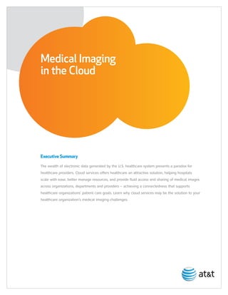 Medical Imaging
in the Cloud




Executive Summary

The wealth of electronic data generated by the U.S. healthcare system presents a paradox for
healthcare providers. Cloud services offers healthcare an attractive solution, helping hospitals
scale with ease, better manage resources, and provide fluid access and sharing of medical images
across organizations, departments and providers – achieving a connectedness that supports
healthcare organizations’ patient care goals. Learn why cloud services may be the solution to your
healthcare organization’s medical imaging challenges.
 