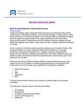 Get more info on this report!


Medical Imaging Markets: Image-Guided Surgery
Kalorama Information

Imaging technology used to diagnose illness and injury is increasingly being used to
assist surgeons complete procedures. Interventional radiology or image-guided surgery
involves the use of a real-time correlation of the operative field to preoperative imaging
data that reflect the precise location of a surgical instrument to the surrounding
anatomical structures. Preoperative scans from different imaging modalities provide
additional diagnostic information. These scans can help a surgeon assess the adequacy
of a repair.

As the number of minimally invasive surgical procedures has increased, though, other
imaging modalities have been applied to address the limitations of x-rays and
fluoroscopy. Computed tomography (CT), magnetic resonance imaging (MRI),
ultrasound and molecular imaging have provided the information required to plan and
perform complex interventions inside the body without the need for direct open visual
inspection by a surgeon.

Kalorama Information's Medical Imaging Markets: Image-Guided Surgery provides
insight into the use of imaging to assist surgical performance, with procedure and
market data for the US, Europe, Asia and ROW for the following modalities:

         X-Ray Fluoroscopy
         CT
         MRI
         Ultrasound
         PET

The report also provides revenue and procedure numbers based on procedures
completed.

The following companies active in this field are profiled:

         B K Medical
         Brainlab AG
         Compass International Innovations
         Curexo Technology Corp.
         Elekta AB
 