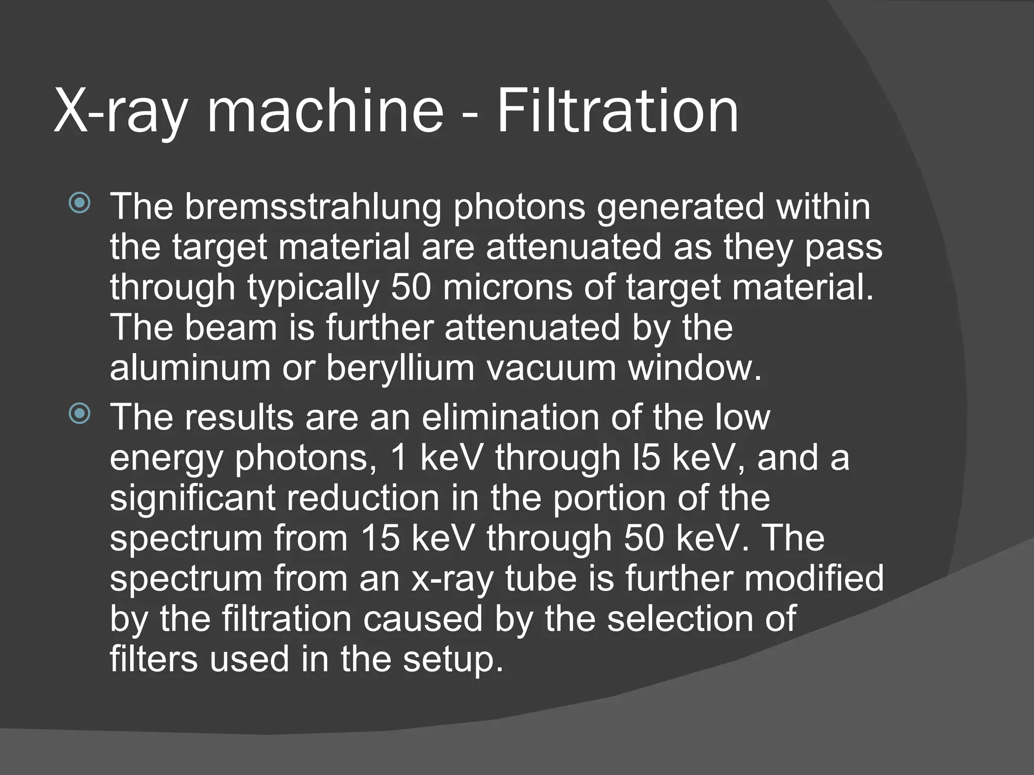 X-ray machine - Filtration
 The bremsstrahlung photons generated within
  the target material are attenuated as they pass
  through typically 50 microns of target material.
  The beam is further attenuated by the
  aluminum or beryllium vacuum window.
 The results are an elimination of the low
  energy photons, 1 keV through l5 keV, and a
  significant reduction in the portion of the
  spectrum from 15 keV through 50 keV. The
  spectrum from an x-ray tube is further modified
  by the filtration caused by the selection of
  filters used in the setup.
 