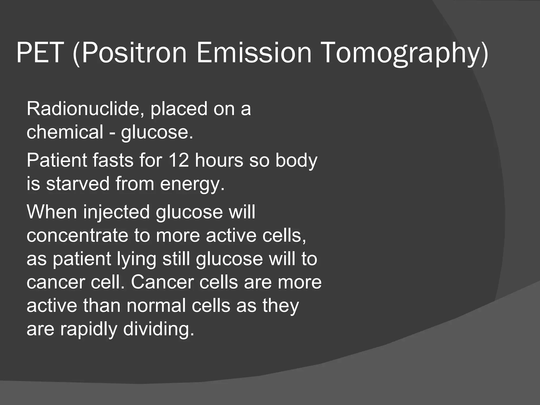PET (Positron Emission Tomography)
Radionuclide, placed on a
chemical - glucose.
Patient fasts for 12 hours so body
is starved from energy.
When injected glucose will
concentrate to more active cells,
as patient lying still glucose will to
cancer cell. Cancer cells are more
active than normal cells as they
are rapidly dividing.
 