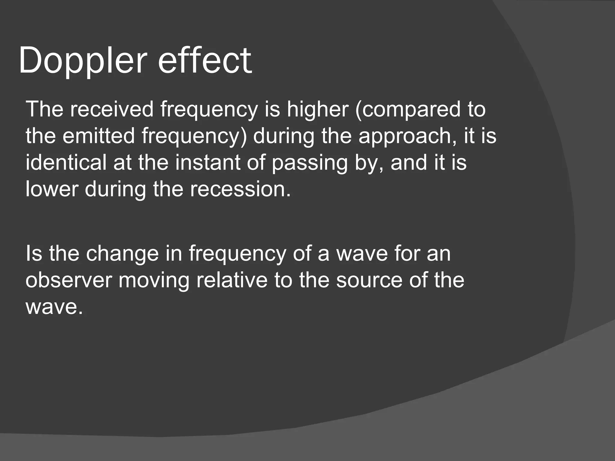 Doppler effect
The received frequency is higher (compared to
the emitted frequency) during the approach, it is
identical at the instant of passing by, and it is
lower during the recession.

Is the change in frequency of a wave for an
observer moving relative to the source of the
wave.
 