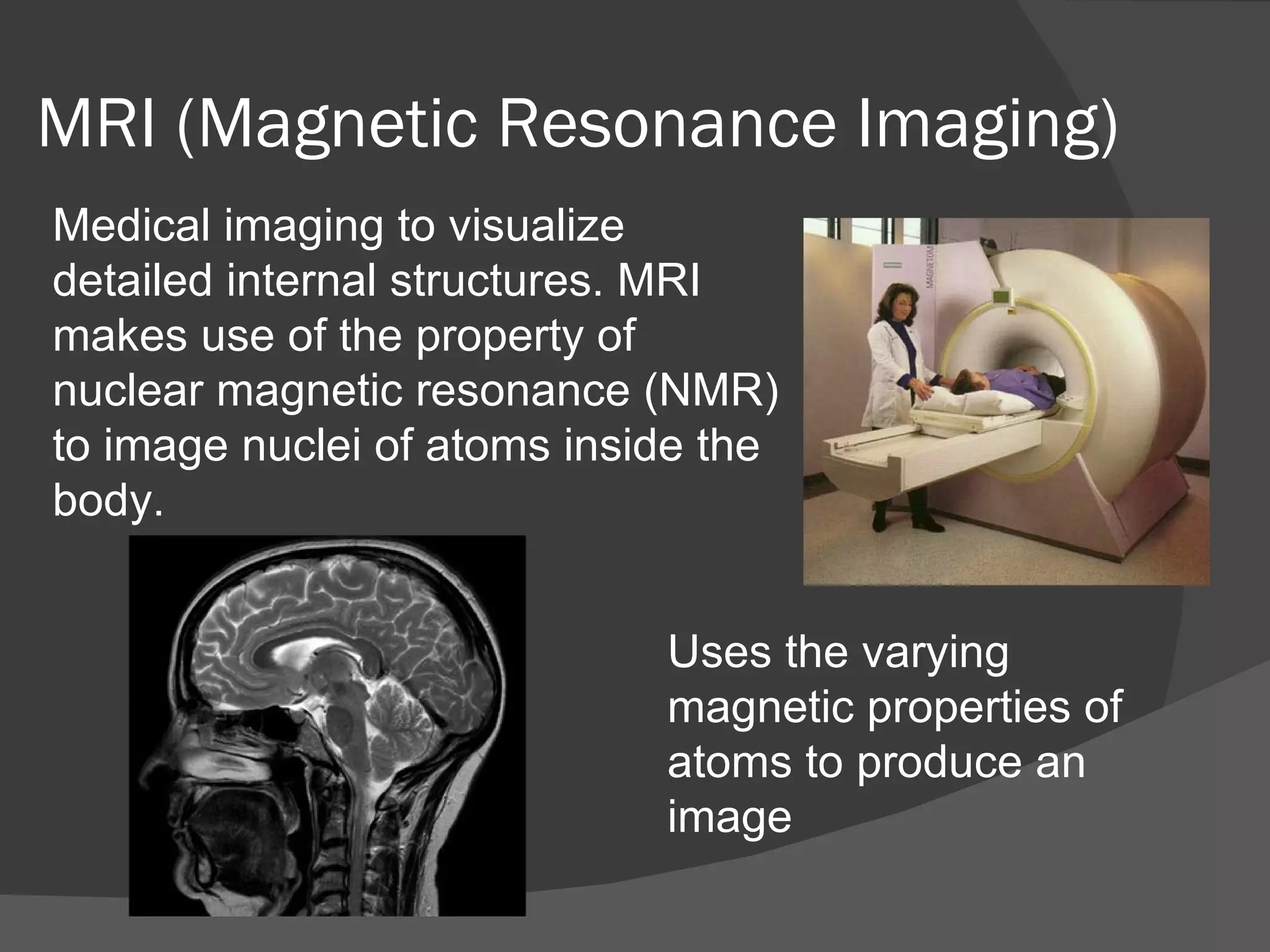 MRI (Magnetic Resonance Imaging)
Medical imaging to visualize
detailed internal structures. MRI
makes use of the property of
nuclear magnetic resonance (NMR)
to image nuclei of atoms inside the
body.


                             Uses the varying
                             magnetic properties of
                             atoms to produce an
                             image
 