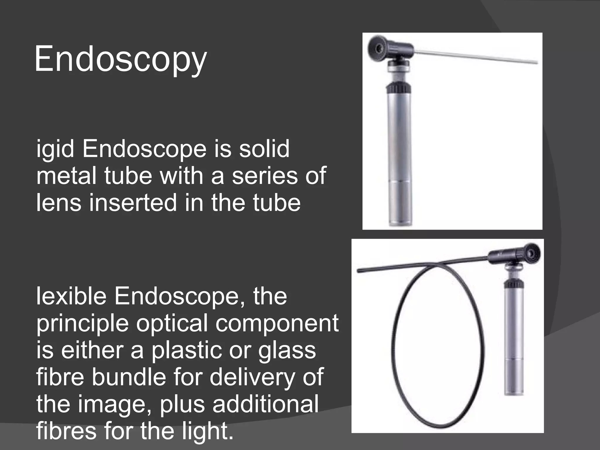 Endoscopy

igid Endoscope is solid
metal tube with a series of
lens inserted in the tube


lexible Endoscope, the
principle optical component
is either a plastic or glass
fibre bundle for delivery of
the image, plus additional
fibres for the light.
 