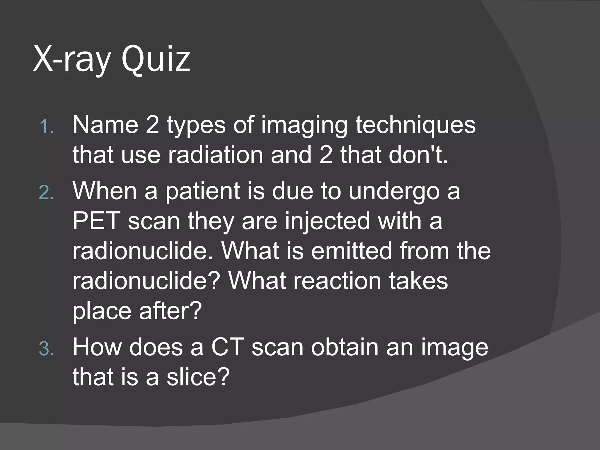 X-ray Quiz
1. Name 2 types of imaging techniques
   that use radiation and 2 that don't.
2. When a patient is due to undergo a
   PET scan they are injected with a
   radionuclide. What is emitted from the
   radionuclide? What reaction takes
   place after?
3. How does a CT scan obtain an image
   that is a slice?
 