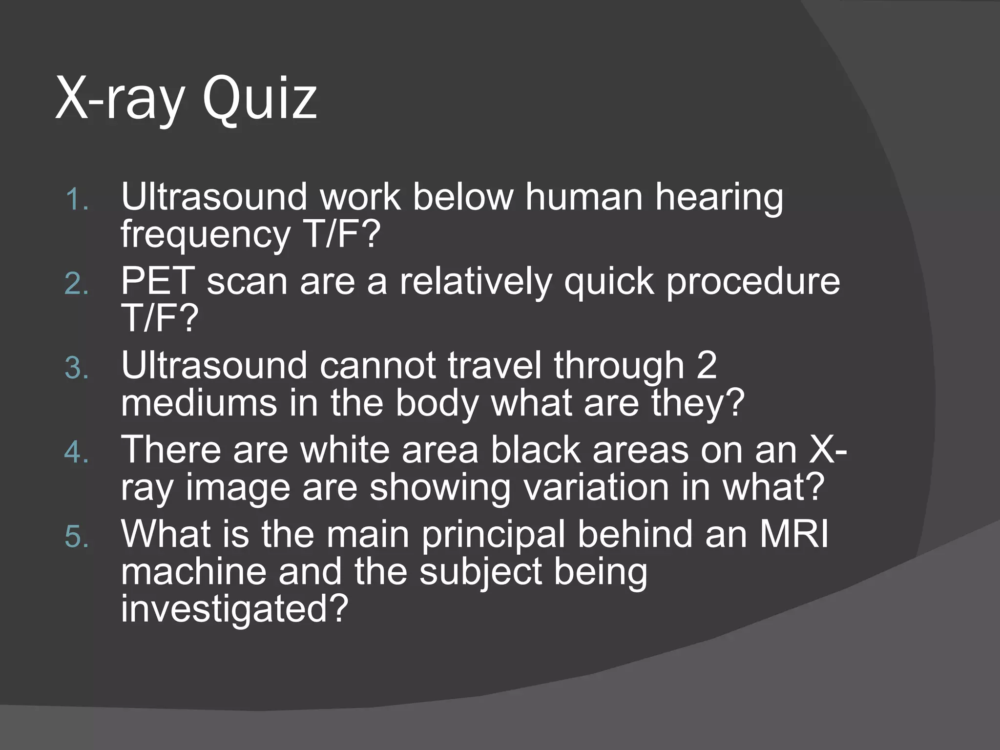 X-ray Quiz
1.   Ultrasound work below human hearing
     frequency T/F?
2.   PET scan are a relatively quick procedure
     T/F?
3.   Ultrasound cannot travel through 2
     mediums in the body what are they?
4.   There are white area black areas on an X-
     ray image are showing variation in what?
5.   What is the main principal behind an MRI
     machine and the subject being
     investigated?
 