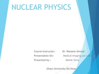 NUCLEAR PHYSICS
Course Instructor: Dr. Waseem Ahmad
Presentation On: Medical Imaging use radiation
Presented by : Mehak Tariq
Ghazi University DG Khan
 