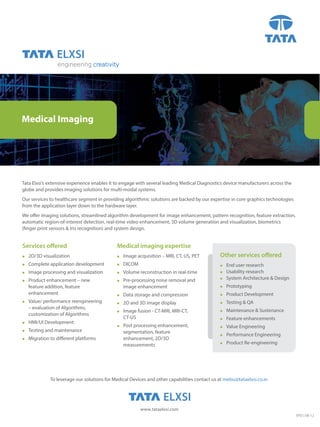engineering creativity




Medical Imaging




Tata Elxsi’s extensive experience enables it to engage with several leading Medical Diagnostics device manufacturers across the
globe and provides imaging solutions for multi-modal systems.
Our services to healthcare segment in providing algorithmic solutions are backed by our expertise in core graphics technologies
from the application layer down to the hardware layer.
We offer imaging solutions, streamlined algorithm development for image enhancement, pattern recognition, feature extraction,
automatic region-of-interest detection, real-time video enhancement, 3D volume generation and visualization, biometrics
(finger print sensors & Iris recognition) and system design.


Services offered                              Medical imaging expertise
   2D/3D visualization                         Image acquisition – MRI, CT, US, PET        Other services offered
   Complete application development            DICOM                                        End user research
   Image processing and visualization          Volume reconstruction in real-time           Usability research
                                                                                                System Architecture & Design
   Product enhancement – new                   Pre-processing noise removal and
     feature addition, feature                     image enhancement                              Prototyping
     enhancement                                 Data storage and compression                   Product Development
   Value/ performance reengineering            2D and 3D image display                        Testing & QA
     – evaluation of Algorithms,
                                                 Image fusion - CT-MRI, MRI-CT,                 Maintenance & Sustenance
     customization of Algorithms
                                                   CT-US                                          Feature enhancements
   HMI/UI Development
                                                 Post processing enhancement,                   Value Engineering
   Testing and maintenance                       segmentation, feature
                                                                                                  Performance Engineering
   Migration to different platforms              enhancement, 2D/3D
                                                   measurements                                   Product Re-engineering




               To leverage our solutions for Medical Devices and other capabilities contact us at mebu@tataelxsi.co.in




                                                           www.tataelxsi.com
                                                                                                                                  EPD | 08-12
 