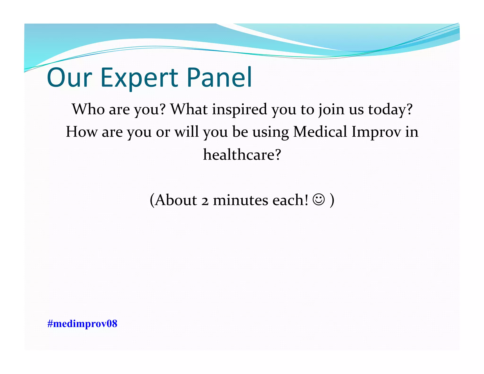 Our	
  Expert	
  Panel	
  
Who	
  are	
  you?	
  What	
  inspired	
  you	
  to	
  join	
  us	
  today?	
  
How	
  are	
  you	
  or	
  will	
  you	
  be	
  using	
  Medical	
  Improv	
  in	
  
healthcare?	
  	
  	
  
(About	
  2	
  minutes	
  each!	
  	
  )	
  
#medimprov08
 