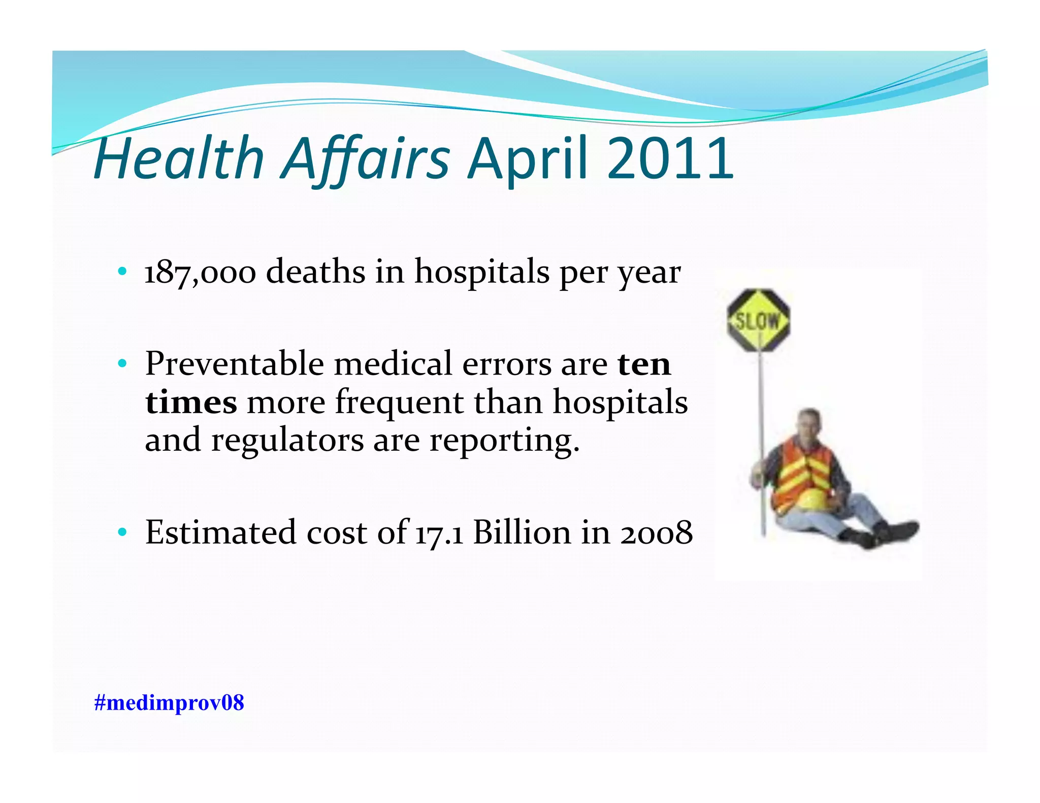 Health	
  Aﬀairs	
  April	
  2011	
  
•  187,000	
  deaths	
  in	
  hospitals	
  per	
  year	
  
•  Preventable	
  medical	
  errors	
  are	
  ten	
  
times	
  more	
  frequent	
  than	
  hospitals	
  
and	
  regulators	
  are	
  reporting.	
  
•  Estimated	
  cost	
  of	
  17.1	
  Billion	
  in	
  2008	
  
#medimprov08
 