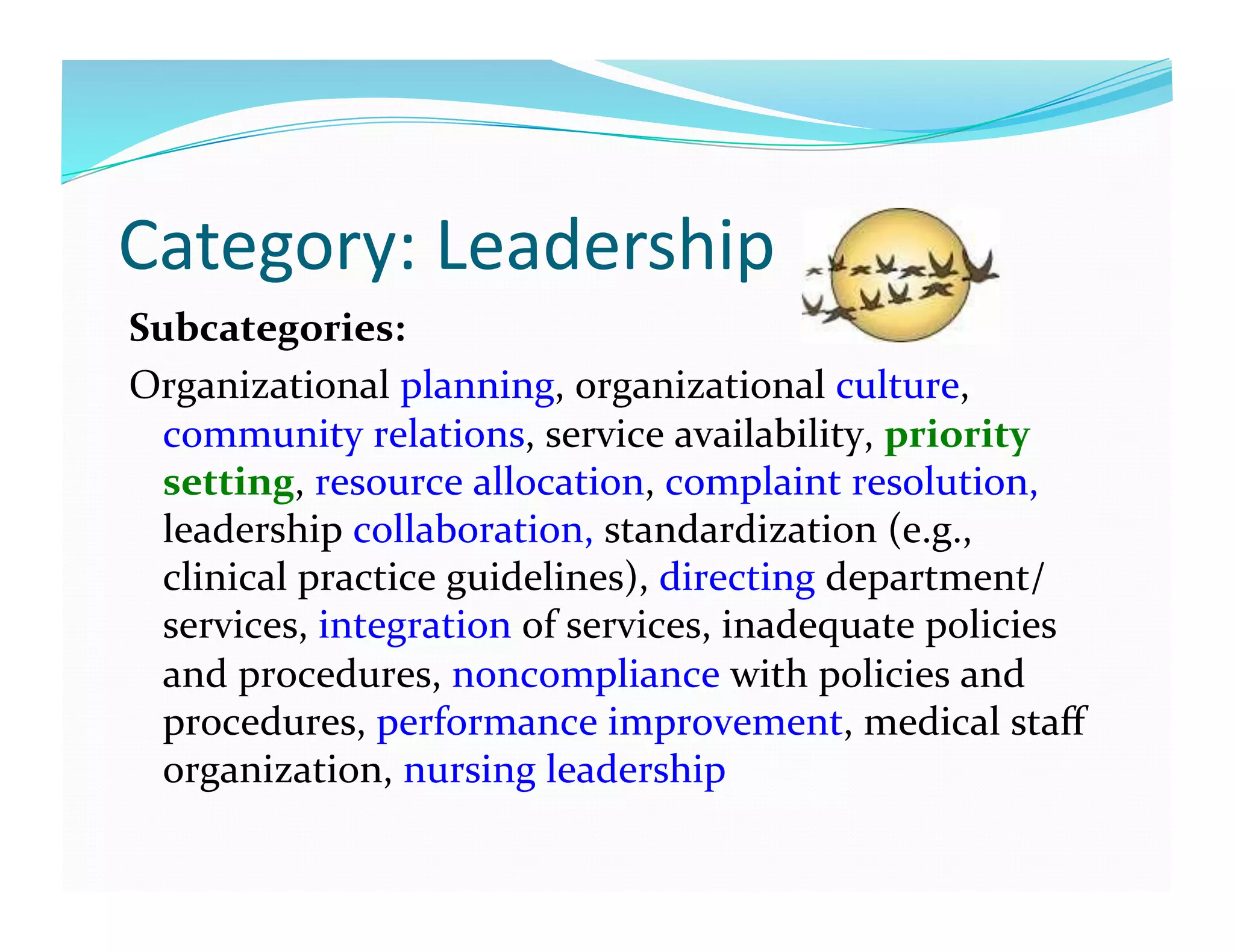 Category:	
  Leadership	
  
Subcategories:	
  
Organizational	
  planning,	
  organizational	
  culture,	
  
community	
  relations,	
  service	
  availability,	
  priority	
  
setting,	
  resource	
  allocation,	
  complaint	
  resolution,	
  
leadership	
  collaboration,	
  standardization	
  (e.g.,	
  
clinical	
  practice	
  guidelines),	
  directing	
  department/
services,	
  integration	
  of	
  services,	
  inadequate	
  policies	
  
and	
  procedures,	
  noncompliance	
  with	
  policies	
  and	
  
procedures,	
  performance	
  improvement,	
  medical	
  staﬀ	
  
organization,	
  nursing	
  leadership	
  
 