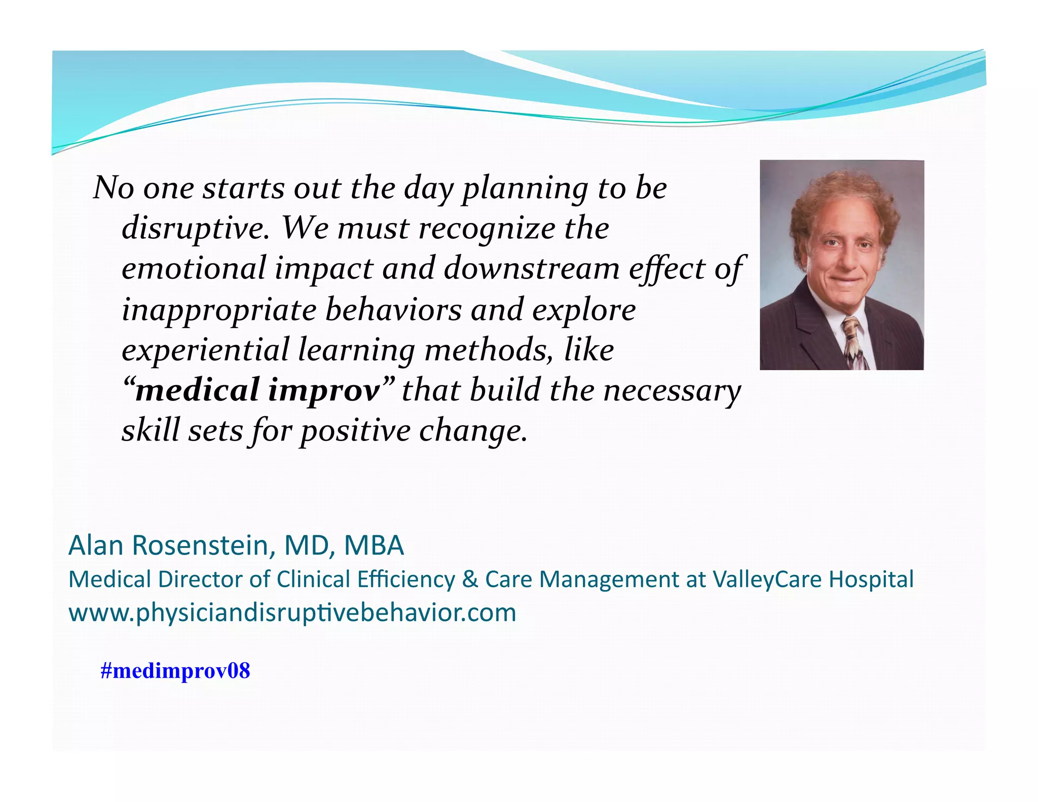 Alan	
  Rosenstein,	
  MD,	
  MBA	
  
Medical	
  Director	
  of	
  Clinical	
  Eﬃciency	
  &	
  Care	
  Management	
  at	
  ValleyCare	
  Hospital	
  
www.physiciandisrupFvebehavior.com	
  
No	
  one	
  starts	
  out	
  the	
  day	
  planning	
  to	
  be	
  
disruptive.	
  We	
  must	
  recognize	
  the	
  
emotional	
  impact	
  and	
  downstream	
  eﬀect	
  of	
  
inappropriate	
  behaviors	
  and	
  explore	
  
experiential	
  learning	
  methods,	
  like	
  
“medical	
  improv”	
  that	
  build	
  the	
  necessary	
  
skill	
  sets	
  for	
  positive	
  change.	
  	
  
#medimprov08
 