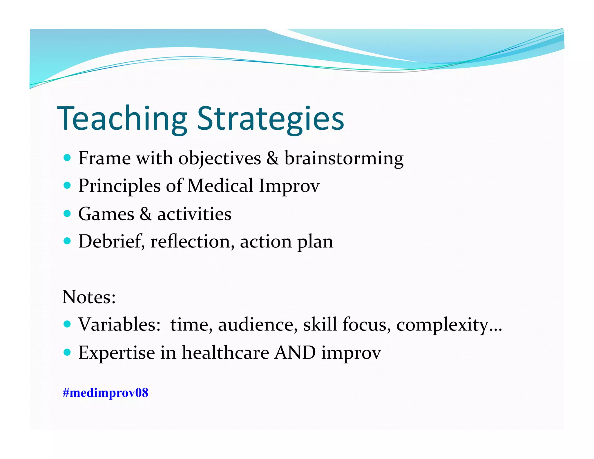 Teaching	
  Strategies	
  
  Frame	
  with	
  objectives	
  &	
  brainstorming	
  
  Principles	
  of	
  Medical	
  Improv	
  
  Games	
  &	
  activities	
  	
  
  Debrief,	
  reﬂection,	
  action	
  plan	
  
Notes:	
  	
  
  Variables:	
  	
  time,	
  audience,	
  skill	
  focus,	
  complexity…	
  
  Expertise	
  in	
  healthcare	
  AND	
  improv	
  
#medimprov08
 