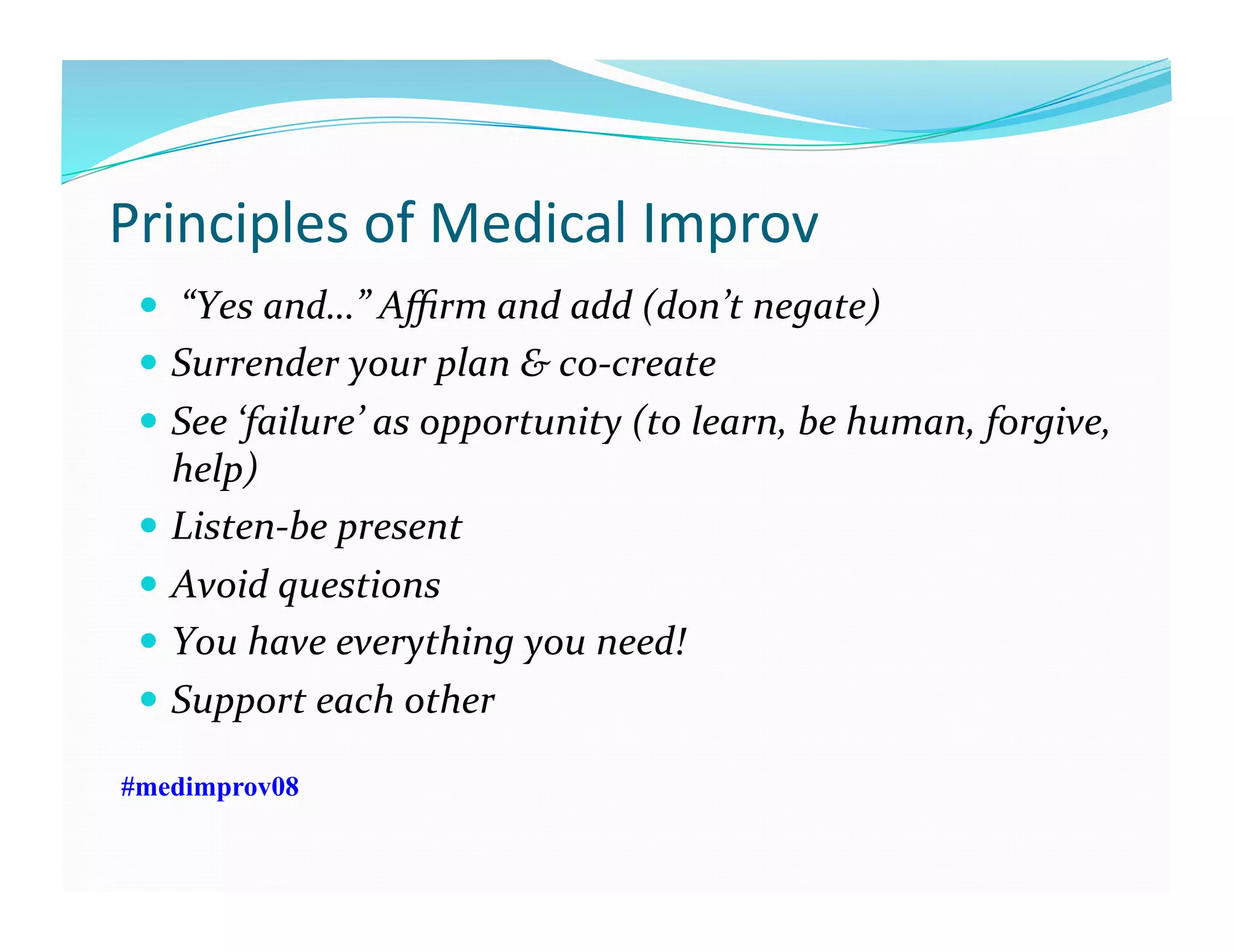 Principles	
  of	
  Medical	
  Improv	
  
  	
  “Yes	
  and…”	
  Aﬃrm	
  and	
  add	
  (don’t	
  negate)	
  
  Surrender	
  your	
  plan	
  &	
  co-­‐create	
  
  See	
  ‘failure’	
  as	
  opportunity	
  (to	
  learn,	
  be	
  human,	
  forgive,	
  
help)	
  
  Listen-­‐be	
  present	
  
  Avoid	
  questions	
  
  You	
  have	
  everything	
  you	
  need!	
  
  Support	
  each	
  other	
  
#medimprov08
 