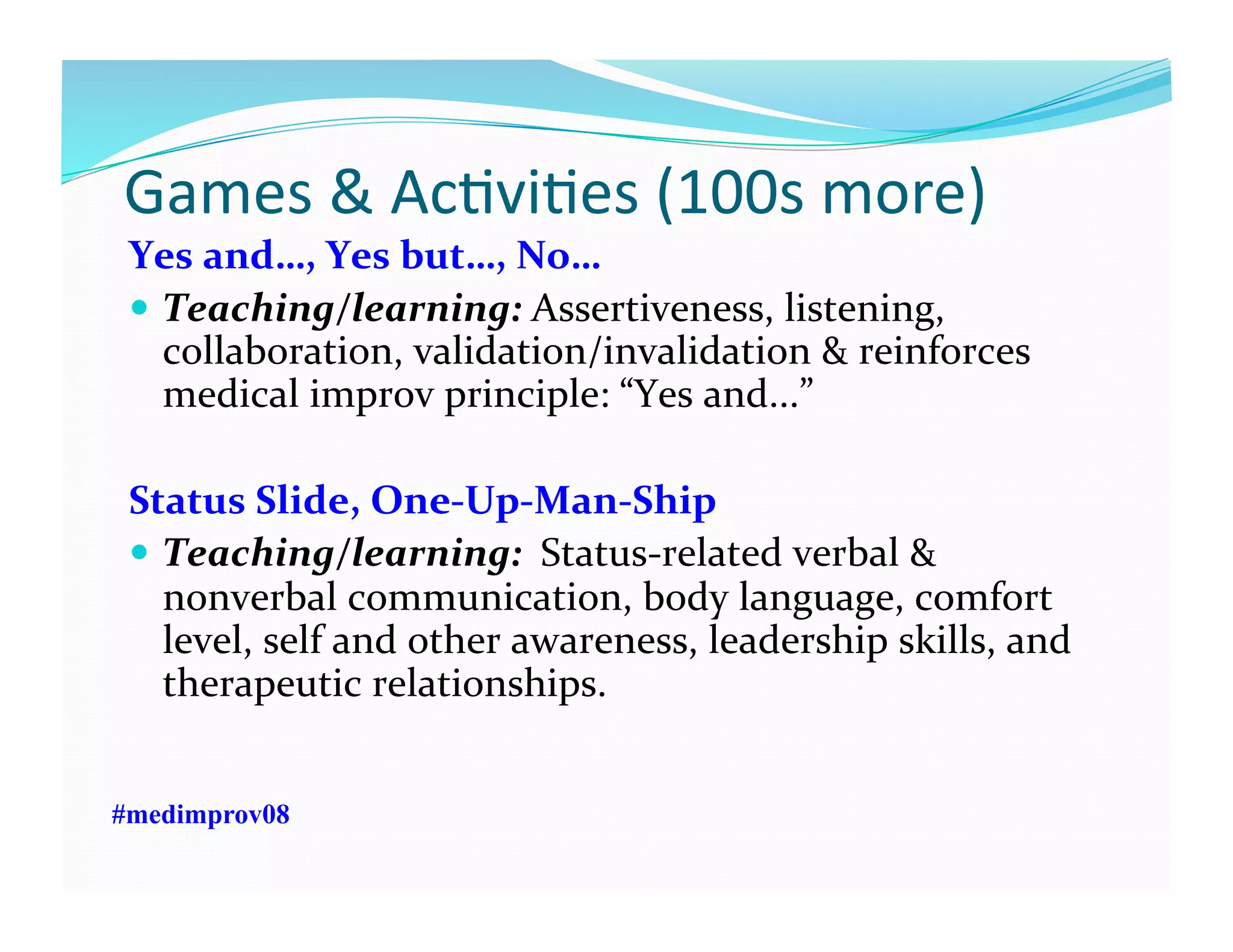  Games	
  &	
  AcFviFes	
  (100s	
  more)	
  
Yes	
  and…,	
  Yes	
  but…,	
  No…	
  
  Teaching/learning:	
  Assertiveness,	
  listening,	
  
collaboration,	
  validation/invalidation	
  &	
  reinforces	
  
medical	
  improv	
  principle:	
  “Yes	
  and...”	
  	
  
Status	
  Slide,	
  One-­‐Up-­‐Man-­‐Ship	
  
  Teaching/learning:	
  	
  Status-­‐related	
  verbal	
  &	
  
nonverbal	
  communication,	
  body	
  language,	
  comfort	
  
level,	
  self	
  and	
  other	
  awareness,	
  leadership	
  skills,	
  and	
  
therapeutic	
  relationships.	
  
#medimprov08
 